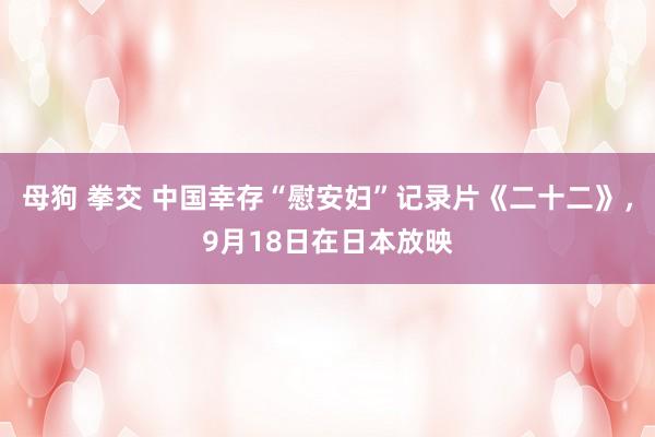 母狗 拳交 中国幸存“慰安妇”记录片《二十二》，9月18日在日本放映