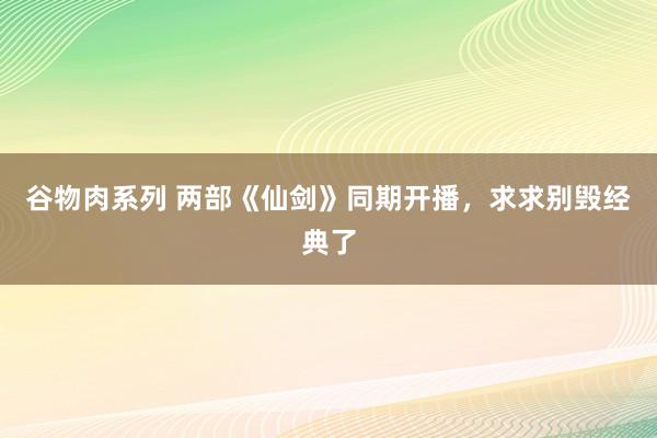 谷物肉系列 两部《仙剑》同期开播，求求别毁经典了