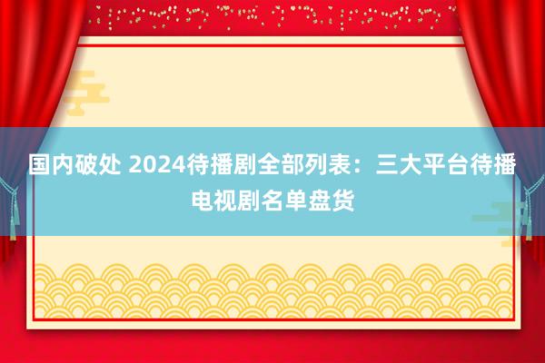 国内破处 2024待播剧全部列表：三大平台待播电视剧名单盘货