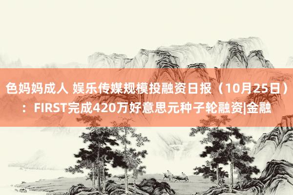 色妈妈成人 娱乐传媒规模投融资日报（10月25日）：FIRST完成420万好意思元种子轮融资|金融