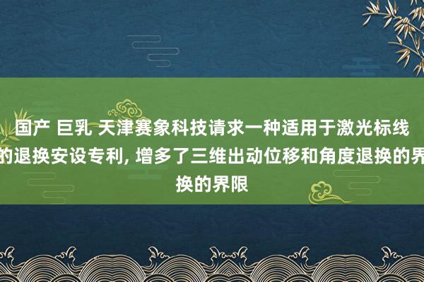 国产 巨乳 天津赛象科技请求一种适用于激光标线器的退换安设专利, 增多了三维出动位移和角度退换的界限
