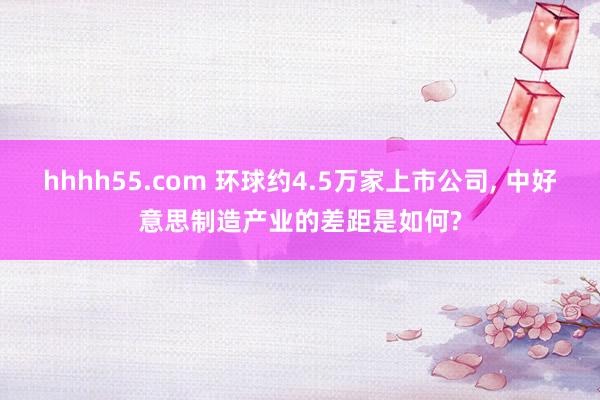 hhhh55.com 环球约4.5万家上市公司, 中好意思制造产业的差距是如何?