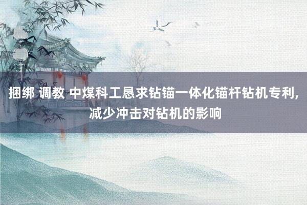 捆绑 调教 中煤科工恳求钻锚一体化锚杆钻机专利, 减少冲击对钻机的影响